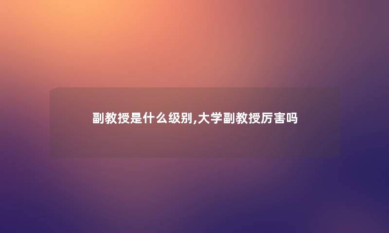 副教授是什么级别,大学副教授厉害吗