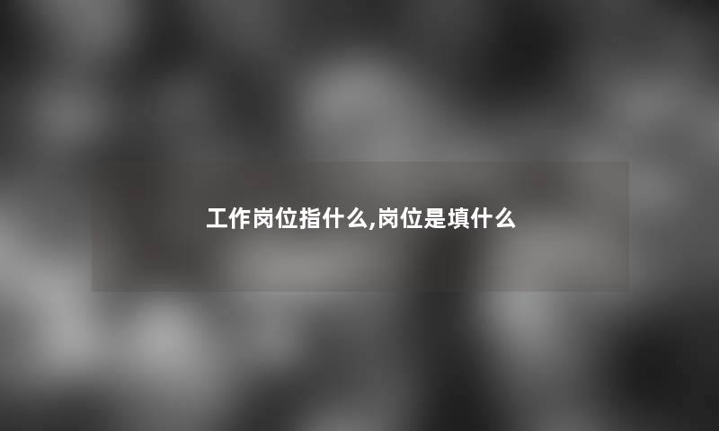 工作岗位指什么,岗位是填什么