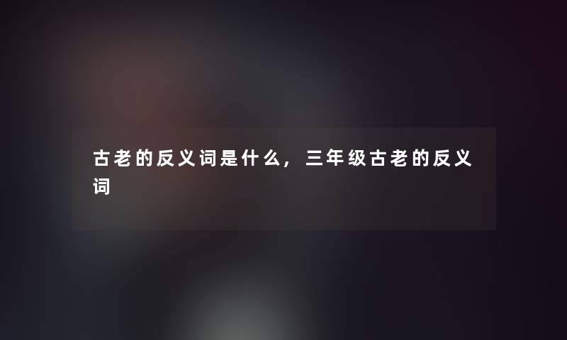 古老的反义词是什么,三年级古老的反义词