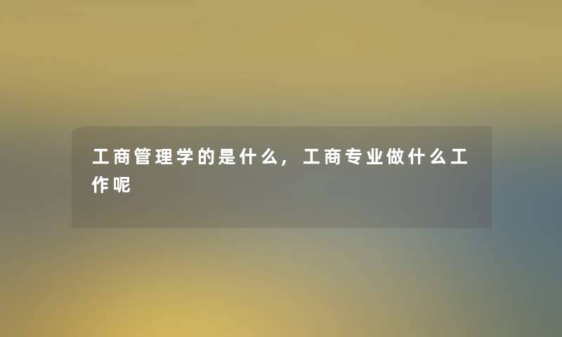 工商管理学的是什么,工商专业做什么工作呢