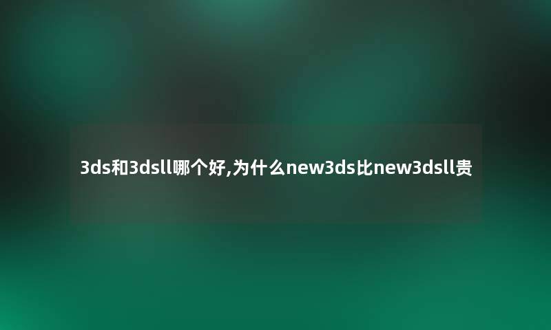 3ds和3dsll哪个好,为什么new3ds比new3dsll贵