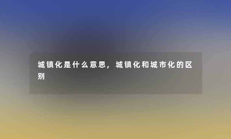 城镇化是什么意思,城镇化和城市化的区别