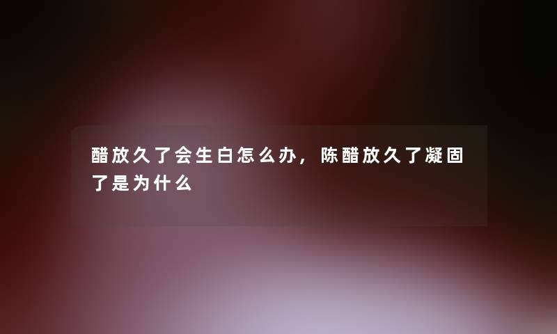 醋放久了会生白怎么办,陈醋放久了凝固了是为什么