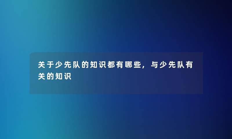 关于少先队的知识都有哪些,与少先队有关的知识