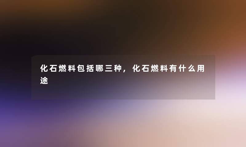 化石燃料包括哪三种,化石燃料有什么用途