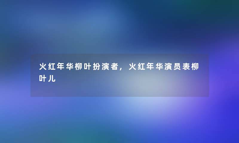 火红年华柳叶扮演者,火红年华演员表柳叶儿