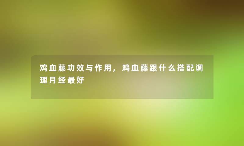 鸡血藤功效与作用,鸡血藤跟什么搭配调理月经好