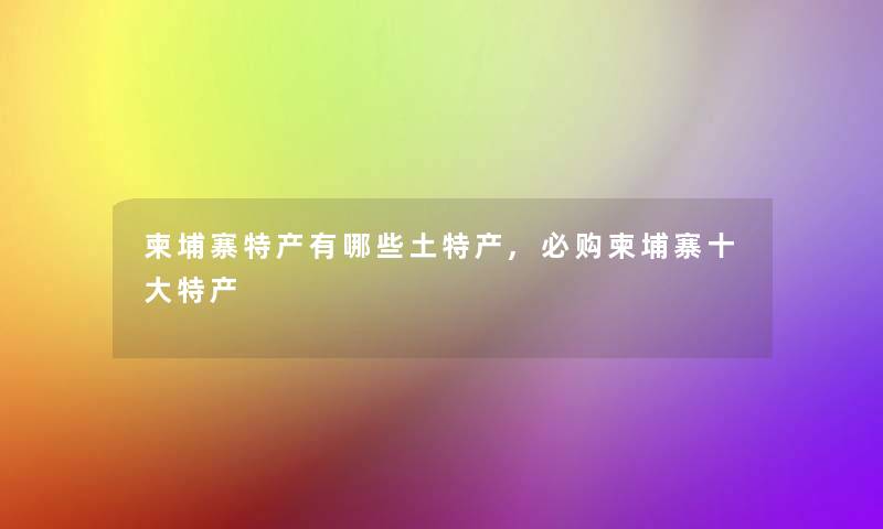 柬埔寨特产有哪些土特产,必购柬埔寨一些特产