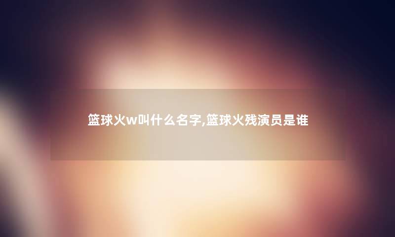 篮球火w叫什么名字,篮球火残演员是谁