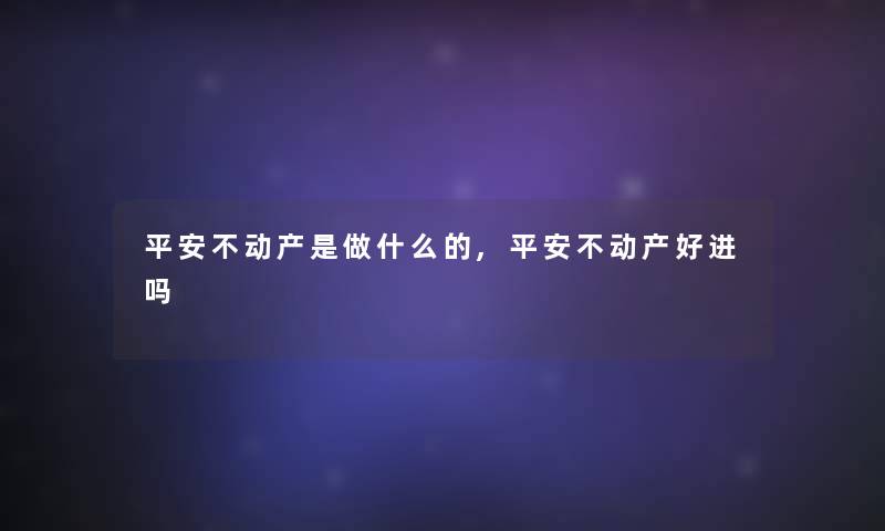 平安不动产是做什么的,平安不动产好进吗