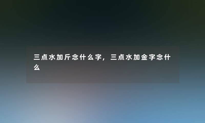 三点水加斤念什么字,三点水加金字念什么