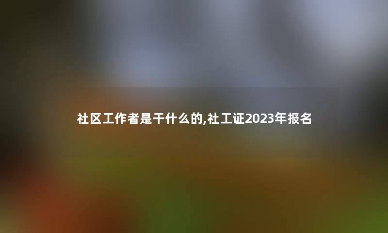 社区工是干什么的,社工证2023年报名