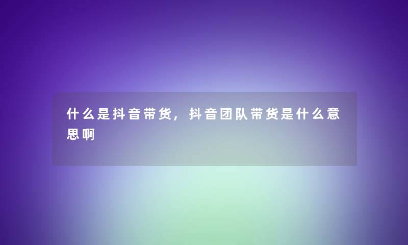 什么是抖音带货,抖音团队带货是什么意思啊