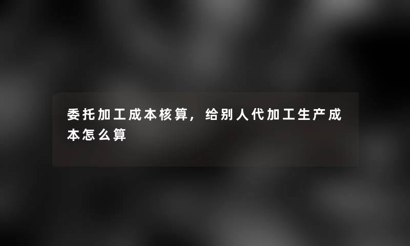 委托加工成本核算,给别人代加工生产成本怎么算