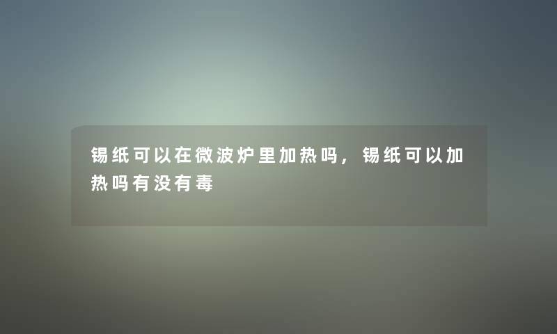 锡纸可以在微波炉里加热吗,锡纸可以加热吗有没有毒