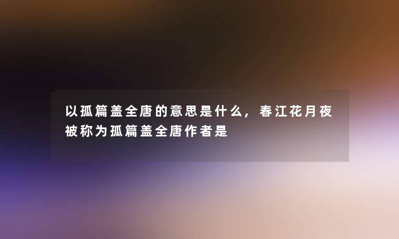 以孤篇盖全唐的意思是什么,春江花月夜被称为孤篇盖全唐是