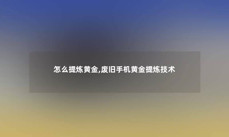 怎么提炼黄金,废旧手机黄金提炼技术