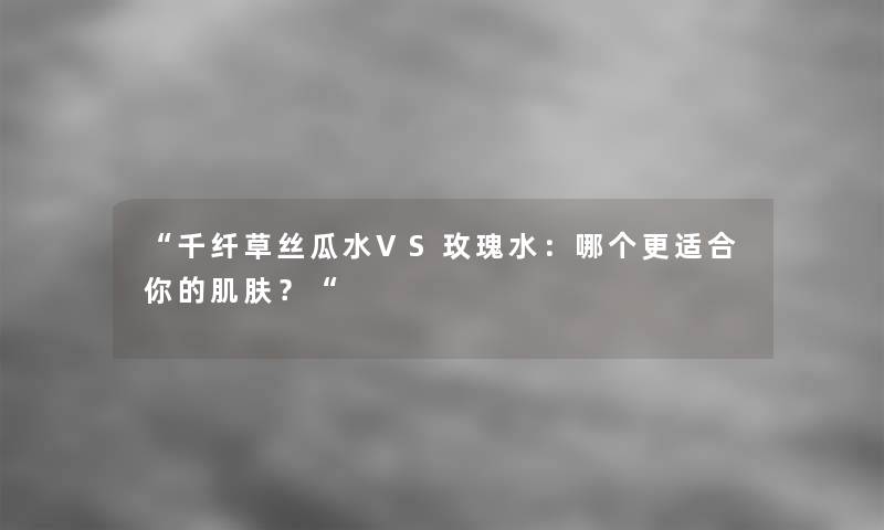 “千纤草丝瓜水VS玫瑰水：哪个更适合你的肌肤？“