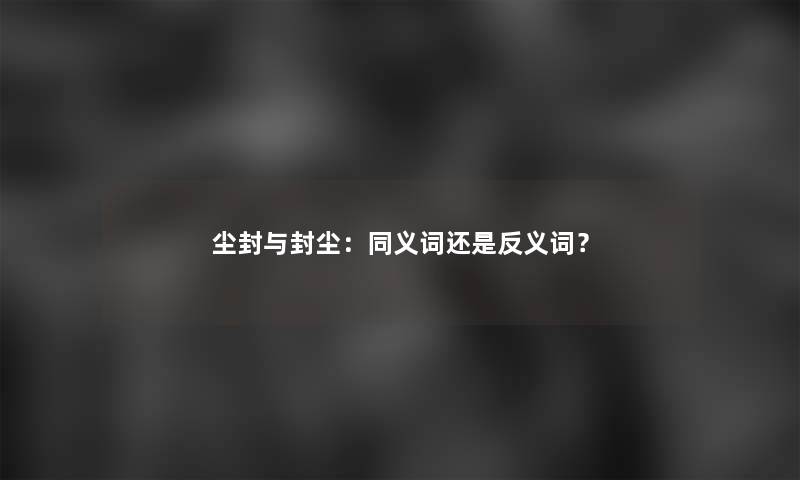 尘封与封尘：同义词还是反义词？