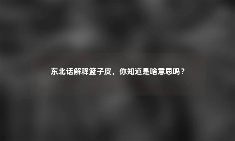 东北话解释篮子皮，你知道是啥意思吗？