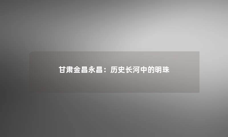 甘肃金昌永昌：历史长河中的明珠