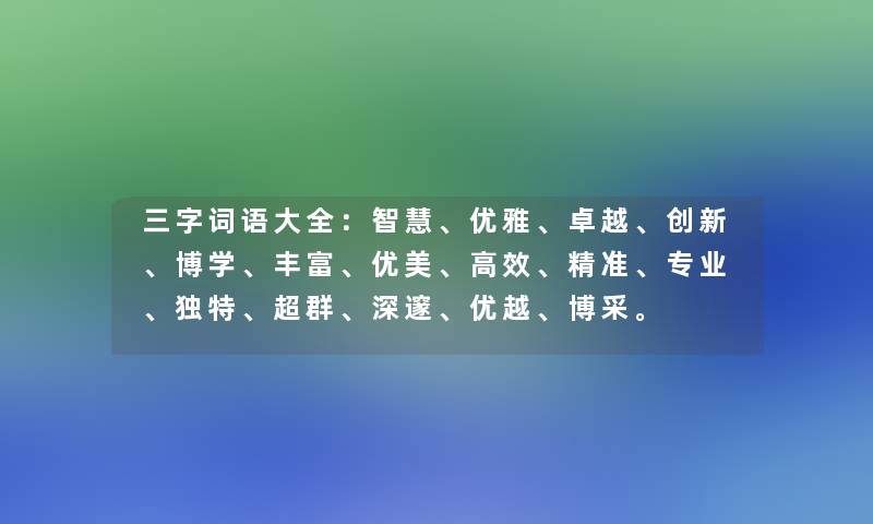 三字词语大全：、优雅、卓越、创新、博学、丰富、优美、高效、精准、专业、独特、超群、深邃、优越、博采。