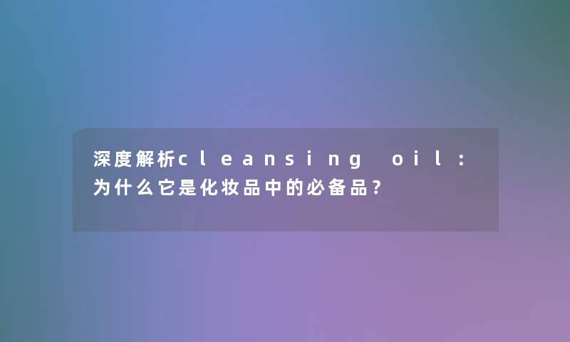 深度解析cleansing oil：为什么它是化妆品中的必备品？