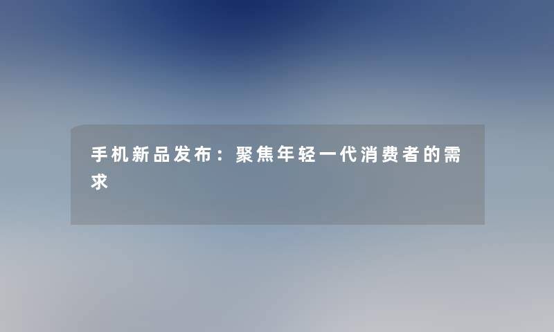 手机新品发布：聚焦年轻一代消费者的需求