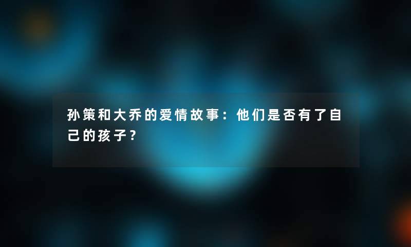 孙策和大乔的爱情故事：他们是否有了自己的孩子？