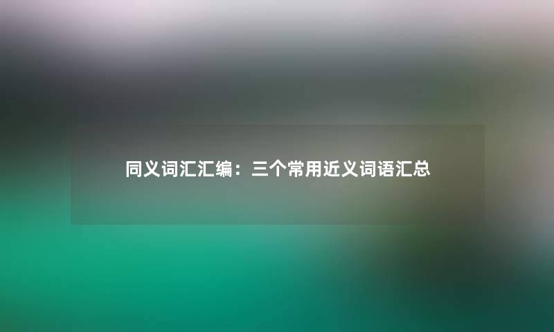 同义词汇汇编：三个常用近义词语汇总