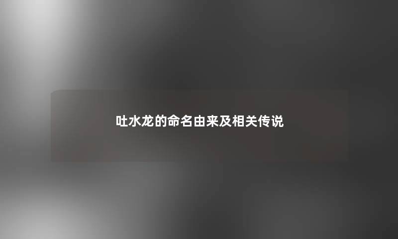 吐水龙的命名由来及相关传说