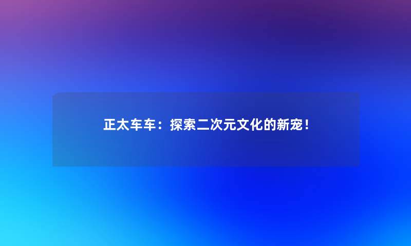 正太车车：探索二次元文化的新宠！