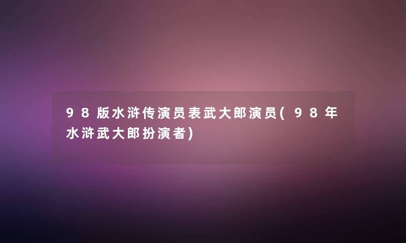 98版水浒传演员表武大郎演员(98年水浒武大郎扮演者)