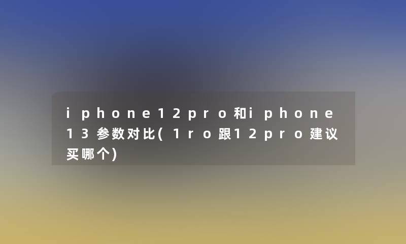 iphone12pro和iphone13参数对比(1ro跟12pro建议买哪个)