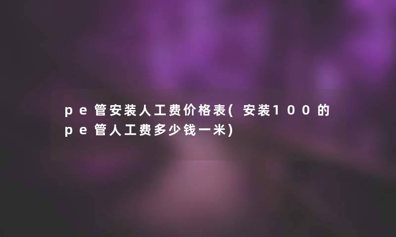 pe管安装人工费价格表(安装100的pe管人工费多少钱一米)