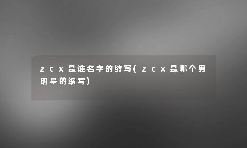 zcx是谁名字的缩写(zcx是哪个男明星的缩写)