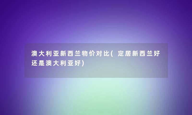 澳大利亚新西兰物价对比(定居新西兰好还是澳大利亚好)