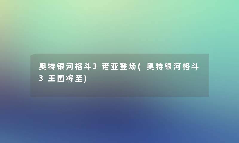 奥特银河格斗3诺亚登场(奥特银河格斗3王国将至)