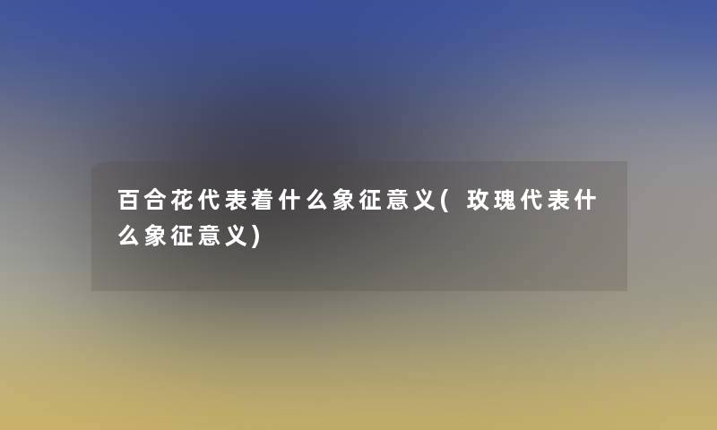 百合花代表着什么象征意义(玫瑰代表什么象征意义)