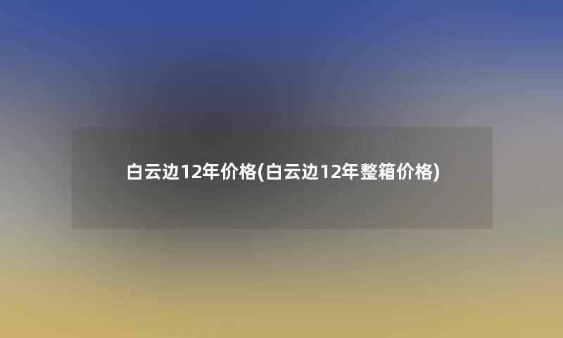 白云边12年价格(白云边12年整箱价格)