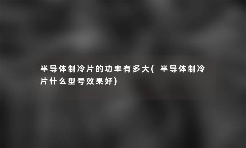 半导体制冷片的功率有多大(半导体制冷片什么型号效果好)