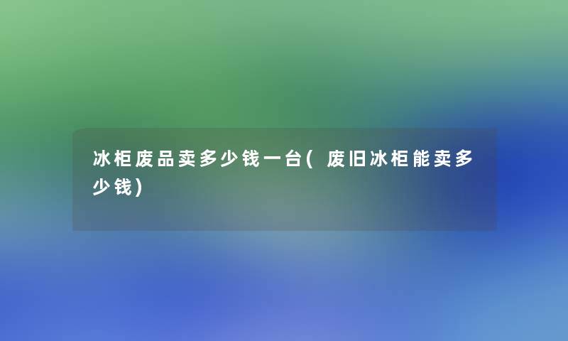 冰柜废品卖多少钱一台(废旧冰柜能卖多少钱)