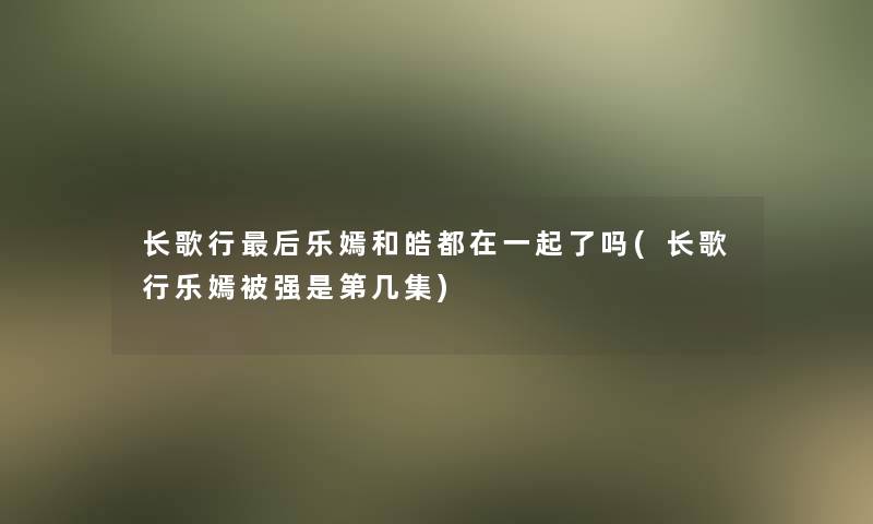 长歌行这里要说乐嫣和皓都在一起了吗(长歌行乐嫣被强是第几集)