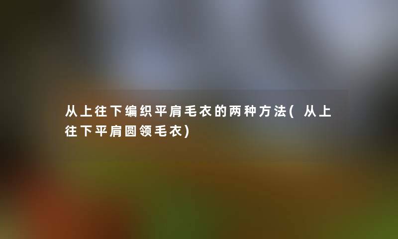 从上往下编织平肩毛衣的两种方法(从上往下平肩圆领毛衣)