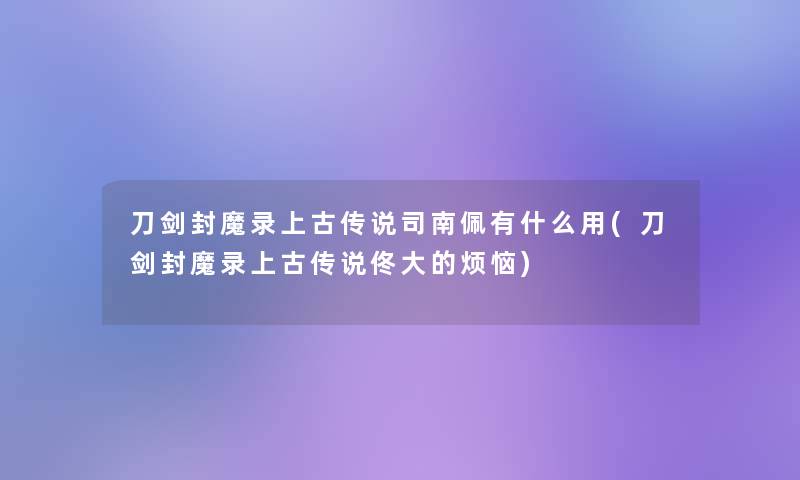 刀剑封魔录上古传说司南佩有什么用(刀剑封魔录上古传说佟大的烦恼)