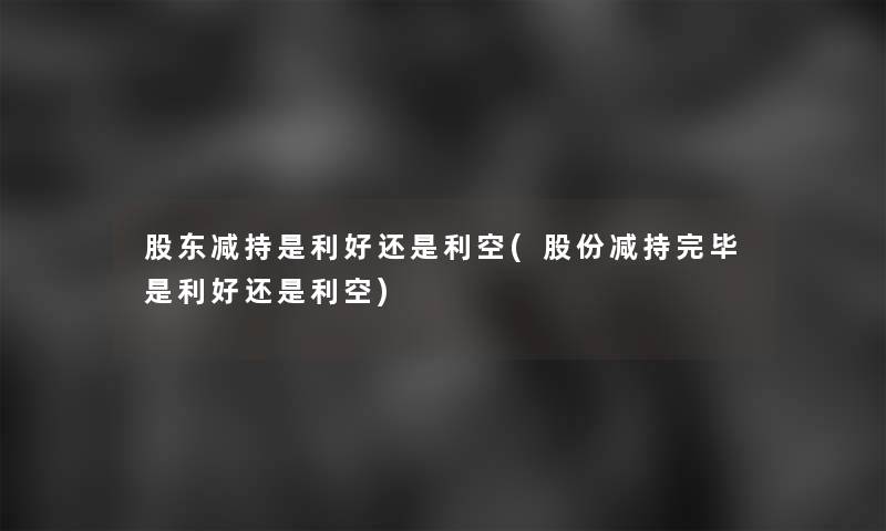 股东减持是利好还是利空(股份减持完毕是利好还是利空)