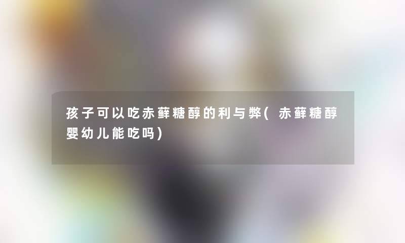 孩子可以吃赤藓糖醇的利与弊(赤藓糖醇婴幼儿能吃吗)