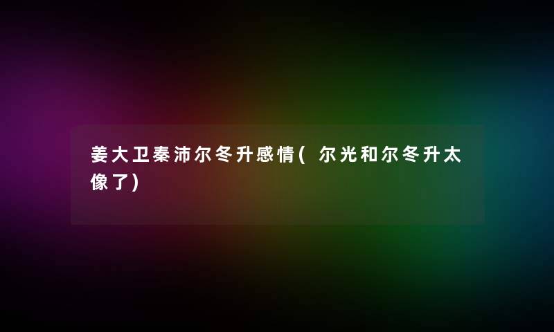 姜大卫秦沛尔冬升感情(尔光和尔冬升太像了)