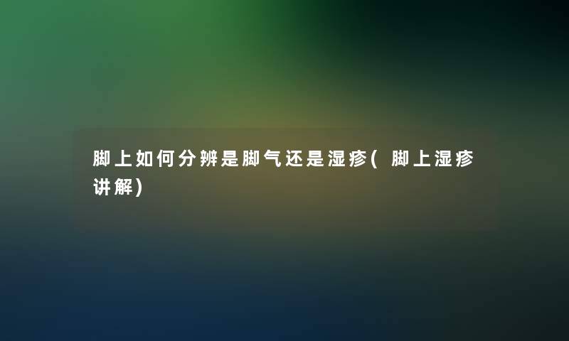 脚上如何分辨是脚气还是湿疹(脚上湿疹讲解)