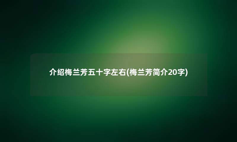 介绍梅兰芳五十字左右(梅兰芳简介20字)